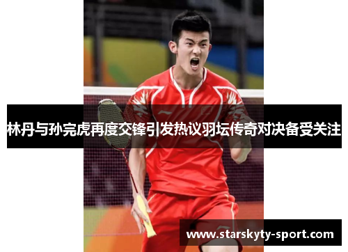 林丹与孙完虎再度交锋引发热议羽坛传奇对决备受关注